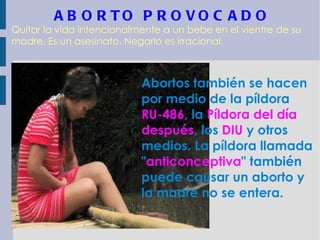ABORTO PROVOCADO Quitar la vida intencionalmente a un bebe en el vientre de su madre. Es un asesinato. Negarlo es irracional. Abortos también se hacen por medio de la píldora  RU-486 , la  Píldora del día después , los  DIU  y otros medios. La píldora llamada " anticonceptiva " también puede causar un aborto y la madre no se entera.   