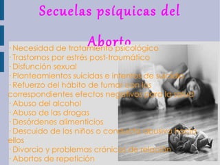 Secuelas psíquicas del Aborto · Necesidad de tratamiento psicológico · Trastornos por estrés post-traumático · Disfunción sexual · Planteamientos suicidas e intentos de suicidio · Refuerzo del hábito de fumar con los correspondientes efectos negativos para la salud · Abuso del alcohol · Abuso de las drogas · Desórdenes alimenticios · Descuido de los niños o conducta abusiva hacia ellos · Divorcio y problemas crónicos de relación · Abortos de repetición 