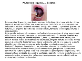 Pílula do dia seguinte ..... é aborto ?
• Esta questão é de grande importância, pois trata de bioética, isto é, uma reflexão crítica e
imparcial, apoiada sobre fatos, que estuda a melhor conduta do ser humano diante das
descobertas e dados científicos na área da biologia e da saúde. O Espiritismo, que trata da
natureza, da origem e do destino da criatura humana, fornece a contribuição profunda a
essas questões.
Uma questão muito simples, mas que confunde muitos pensadores, é sobre o começo da
vida. Quando podemos dizer que o ser humano adquire vida? O Livro dos Espíritos (nas
questões 344 a 360) e A Gênese (capítulo XI, item 18), ambos de Allan Kardec, não
deixam dúvidas de que a vida começa na fecundação, em geral na tuba uterina da mulher,
quando o perispírito do reencarnante liga-se fortemente à célula-ovo, ou zigoto (produto
diplóide - com 46 cromossomos - da união da célula germinativa masculina e da
feminina)*. Depois da fecundação no terço distal da tuba uterina, o embrião, o novo
indivíduo (a tríade hominal - corpo geneticamente ímpar, perispírito e Espírito) deve
caminhar até o útero, levando cerca de 1 (uma) semana para implantar-se (nidação). Para
essa caminhada e nidação, é necessário que todos o aparelho feminino esteja funcionando
adequadamente e o útero esteja na fase secretora (adequada para o embrião), sob um
controle hormonal natural da mulher.
 