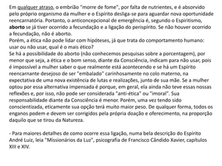 Em qualquer atraso, o embrião "morre de fome", por falta de nutrientes, e é absorvido
pelo próprio organismo da mulher e o Espírito desliga-se para aguardar nova oportunidade
reencarnatória. Portanto, o anticoncepcional de emergência é, segundo o Espiritismo,
aborto se já tiver ocorrido a fecundação e a ligação do perispírito. Se não houver ocorrido
a fecundação, não é aborto.
Porém, a ética não pode lidar com hipóteses, já que trata do comportamento humano:
usar ou não usar, qual é o mais ético?
Se há a possibilidade do aborto (não conhecemos pesquisas sobre a porcentagem), por
menor que seja, a ética e o bom senso, diante da Consciência, indicam para não usar, pois
é impossível a mulher saber o que realmente está acontecendo e se há um Espírito
reencarnante desejoso de ser "embalado" carinhosamente no colo materno, na
expectativa de uma nova existência de lutas e realizações, junto de sua mãe. Se a mulher
optou por essa alternativa impensada é porque, em geral, ela ainda não teve essas nossas
reflexões e, por isso, não pode ser considerada "anti-ética" ou "imoral". Sua
responsabilidade diante da Consciência é menor. Porém, uma vez tendo sido
conscientizada, eticamente sua opção terá muito maior peso. De qualquer forma, todos os
enganos podem e devem ser corrigidos pela própria doação e oferecimento, na proporção
daquilo que se tirou da Natureza.
- Para maiores detalhes de como ocorre essa ligação, numa bela descrição do Espírito
André Luiz, leia "Missionários da Luz", psicografia de Francisco Cândido Xavier, capítulos
XIII e XIV.
 