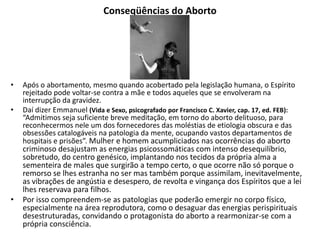 Conseqüências do Aborto
• Após o abortamento, mesmo quando acobertado pela legislação humana, o Espírito
rejeitado pode voltar-se contra a mãe e todos aqueles que se envolveram na
interrupção da gravidez.
• Daí dizer Emmanuel (Vida e Sexo, psicografado por Francisco C. Xavier, cap. 17, ed. FEB):
“Admitimos seja suficiente breve meditação, em torno do aborto delituoso, para
reconhecermos nele um dos fornecedores das moléstias de etiologia obscura e das
obsessões catalogáveis na patologia da mente, ocupando vastos departamentos de
hospitais e prisões”. Mulher e homem acumpliciados nas ocorrências do aborto
criminoso desajustam as energias psicossomáticas com intenso desequilíbrio,
sobretudo, do centro genésico, implantando nos tecidos da própria alma a
sementeira de males que surgirão a tempo certo, o que ocorre não só porque o
remorso se lhes estranha no ser mas também porque assimilam, inevitavelmente,
as vibrações de angústia e desespero, de revolta e vingança dos Espíritos que a lei
lhes reservava para filhos.
• Por isso compreendem-se as patologias que poderão emergir no corpo físico,
especialmente na área reprodutora, como o desaguar das energias perispirituais
desestruturadas, convidando o protagonista do aborto a rearmonizar-se com a
própria consciência.
 