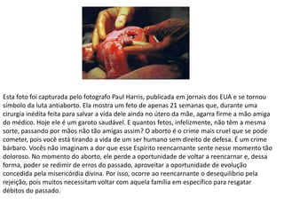 Esta foto foi capturada pelo fotografo Paul Harris, publicada em jornais dos EUA e se tornou
símbolo da luta antiaborto. Ela mostra um feto de apenas 21 semanas que, durante uma
cirurgia inédita feita para salvar a vida dele ainda no útero da mãe, agarra firme a mão amiga
do médico. Hoje ele é um garoto saudável. E quantos fetos, infelizmente, não têm a mesma
sorte, passando por mãos não tão amigas assim? O aborto é o crime mais cruel que se pode
cometer, pois você está tirando a vida de um ser humano sem direito de defesa. É um crime
bárbaro. Vocês não imaginam a dor que esse Espírito reencarnante sente nesse momento tão
doloroso. No momento do aborto, ele perde a oportunidade de voltar a reencarnar e, dessa
forma, poder se redimir de erros do passado, aproveitar a oportunidade de evolução
concedida pela misericórdia divina. Por isso, ocorre ao reencarnante o desequilíbrio pela
rejeição, pois muitos necessitam voltar com aquela família em específico para resgatar
débitos do passado.
 