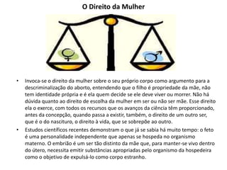 O Direito da Mulher
• Invoca-se o direito da mulher sobre o seu próprio corpo como argumento para a
descriminalização do aborto, entendendo que o filho é propriedade da mãe, não
tem identidade própria e é ela quem decide se ele deve viver ou morrer. Não há
dúvida quanto ao direito de escolha da mulher em ser ou não ser mãe. Esse direito
ela o exerce, com todos os recursos que os avanços da ciência têm proporcionado,
antes da concepção, quando passa a existir, também, o direito de um outro ser,
que é o do nascituro, o direito à vida, que se sobrepõe ao outro.
• Estudos científicos recentes demonstram o que já se sabia há muito tempo: o feto
é uma personalidade independente que apenas se hospeda no organismo
materno. O embrião é um ser tão distinto da mãe que, para manter-se vivo dentro
do útero, necessita emitir substâncias apropriadas pelo organismo da hospedeira
como o objetivo de expulsá-lo como corpo estranho.
 