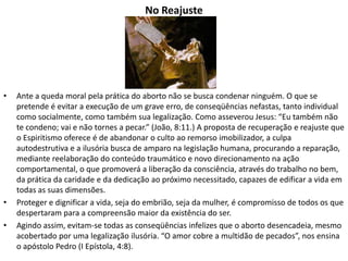 No Reajuste
• Ante a queda moral pela prática do aborto não se busca condenar ninguém. O que se
pretende é evitar a execução de um grave erro, de conseqüências nefastas, tanto individual
como socialmente, como também sua legalização. Como asseverou Jesus: “Eu também não
te condeno; vai e não tornes a pecar.” (João, 8:11.) A proposta de recuperação e reajuste que
o Espiritismo oferece é de abandonar o culto ao remorso imobilizador, a culpa
autodestrutiva e a ilusória busca de amparo na legislação humana, procurando a reparação,
mediante reelaboração do conteúdo traumático e novo direcionamento na ação
comportamental, o que promoverá a liberação da consciência, através do trabalho no bem,
da prática da caridade e da dedicação ao próximo necessitado, capazes de edificar a vida em
todas as suas dimensões.
• Proteger e dignificar a vida, seja do embrião, seja da mulher, é compromisso de todos os que
despertaram para a compreensão maior da existência do ser.
• Agindo assim, evitam-se todas as conseqüências infelizes que o aborto desencadeia, mesmo
acobertado por uma legalização ilusória. “O amor cobre a multidão de pecados”, nos ensina
o apóstolo Pedro (I Epístola, 4:8).
 
