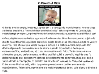 O Direito À Vida
O direito à vida é amplo, irrestrito, sagrado em si e consagrado mundialmente. No que tange
ao direito brasileiro, a “inviolabilidade do direito à vida” acha-se prevista na Constituição
Federal (artigo 5º “caput”), o primeiro entre os direitos individuais, quando essa lei básica, com
ênfase, dispõe sobre os direitos e garantias fundamentais. O ser humano, como sujeito de
direito no ordenamento jurídico brasileiro, existe desde a sua concepção, ainda no ventre
materno. Essa afirmativa é válida porque a ciência e a prática médica, hoje, não têm
dúvida alguma de que a criança existe desde quando fecundado o óvulo pelo
espermatozóide, iniciando-se, aí, o seu desenvolvimento físico. Tanto correta é essa
afirmativa que, no ordenamento jurídico brasileiro, há a previsão legal de que “a
personalidade civil do homem começa pelo nascimento com vida, mas a lei põe a
salvo, desde a concepção, os direitos do nascituro” (artigo 4º do Código Civil – grifou-se).
Entre esses direitos está, além daqueles que ostentem caráter meramente
econômico ou financeiro, o primeiro e o mais importante deles, vale dizer, o direito à
vida.
 