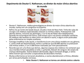 Depoimento do Doutor E. Nathanson, ex-diretor da maior clínica abortiva
do mundo
• Doutor E. Nathanson, médico ginecologista ex-diretor da maior clínica abortiva do
mundo, contou em um congresso na Espanha:
• Refiro-me ao Centro de Saúde Sexual, situado a leste de Nova York. Tinha dez salas de
cirurgia e 35 médicos especializados estavam as minhas ordens. Praticávamos 120
abortos diários, inclusive aos domingos, e só no dia de Natal não trabalhávamos.
Quando me encarreguei da Clínica, tudo estava sujo e nas piores condições sanitárias.
Os médicos não lavavam as mãos entre um aborto e outro, e alguns eram praticados
pelas enfermeiras ou simples auxiliares.
• Consegui modificar tudo aquilo, e transforma-la em uma clínica modelo em seu gênero;
e, como chefe de Departamento, tenho a confessar que 60.000 abortos se praticaram
sob minhas ordens, e uns 5.000 foram realizados por mim pessoalmente.
• Recordo que em uma festa que demos, algumas esposas dos médicos me contaram que
seus maridos tinham pesadelos à noite, e, gritando, falavam de sangue e de corpos de
crianças destroçados. Outros bebiam demasiado; alguns tomavam drogas, e vários
deles tiveram que consultar a especialistas de desordens mentais.
• Muitas enfermeiras se tornaram alcoólatras, e outras abandonaram a Clínica, afetadas
por sérias perturbações nervosas.
• Nota: Doutor E. Nathanson se tornou um ativista contra o aborto.
 