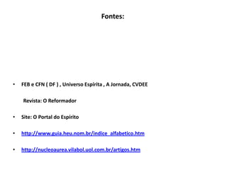 Fontes:
• FEB e CFN ( DF ) , Universo Espírita , A Jornada, CVDEE
Revista: O Reformador
• Site: O Portal do Espírito
• http://www.guia.heu.nom.br/indice_alfabetico.htm
• http://nucleoaurea.vilabol.uol.com.br/artigos.htm
 