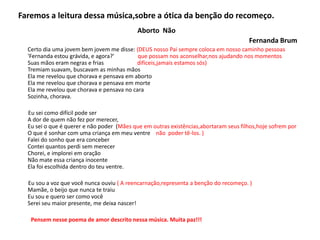 Faremos a leitura dessa música,sobre a ótica da benção do recomeço.
Aborto Não
Fernanda Brum
Certo dia uma jovem bem jovem me disse: (DEUS nosso Pai sempre coloca em nosso caminho pessoas
'Fernanda estou grávida, e agora?' que possam nos aconselhar,nos ajudando nos momentos
Suas mãos eram negras e frias difíceis,jamais estamos sós)
Tremiam suavam, buscavam as minhas mãos
Ela me revelou que chorava e pensava em aborto
Ela me revelou que chorava e pensava em morte
Ela me revelou que chorava e pensava no cara
Sozinha, chorava.
Eu sei como difícil pode ser
A dor de quem não fez por merecer,
Eu sei o que é querer e não poder (Mães que em outras existências,abortaram seus filhos,hoje sofrem por
O que é sonhar com uma criança em meu ventre não poder tê-los. )
Falei do sonho que era conceber
Contei quantos perdi sem merecer
Chorei, e implorei em oração
Não mate essa criança inocente
Ela foi escolhida dentro do teu ventre.
Eu sou a voz que você nunca ouviu ( A reencarnação,representa a benção do recomeço. )
Mamãe, o beijo que nunca te traiu
Eu sou e quero ser como você
Serei seu maior presente, me deixa nascer!
Pensem nesse poema de amor descrito nessa música. Muita paz!!!
 
