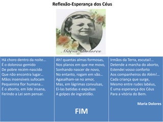 Reflexão-Esperança dos Céus
Há choro dentro da noite…
É o doloroso gemido
De pobre recém-nascido
Que não encontra lugar…
Mãos insensíveis sufocam
Pequenina flor humana…
É o aborto, em lide insana,
Ferindo a Lei sem pensar.
Ah! quantas almas formosas,
Nos planos em que me movo,
Sonhando nascer de novo,
No entanto, rogam em vão…
Agasalham-se no amor,
Mas, em lágrimas convulsas,
Ei-las batidas e expulsas
A golpes de ingratidão.
FIM
Irmãos da Terra, escutai!…
Detende a marcha do aborto,
Estendei vosso conforto
Aos companheiros do Além!…
Cada criança que surge,
Mesmo entre rudes labéus,
É uma esperança dos Céus
Para a vitória do Bem.
Maria Dolores
 