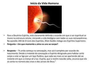 Início da Vida Humana
• Para a Doutrina Espírita, está claramente definida a ocasião em que o ser espiritual se
insere na estrutura celular, iniciando a vida biológica com todas as suas conseqüências.
Na questão 344 de O Livro dos Espíritos, Allan Kardec indaga aos Espíritos Superiores:
• Pergunta – Em que momento a alma se une ao corpo?
• Resposta – “A união começa na concepção, mas só é completa por ocasião do
nascimento. Desde o instante da concepção o Espírito designado para habitar certo
corpo a este se liga por um laço fluídico, que cada vez mais se vai apertando até ao
instante em que a criança vê a luz. O grito, que o recém-nascido solta, anuncia que ela
se conta no número dos vivos e dos servos de Deus.”
 