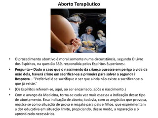 Aborto Terapêutico
• O procedimento abortivo é moral somente numa circunstância, segundo O Livro
dos Espíritos, na questão 359, respondida pelos Espíritos Superiores:
• Pergunta – Dado o caso que o nascimento da criança pusesse em perigo a vida da
mão dela, haverá crime em sacrificar-se a primeira para salvar a segunda?
Resposta – “Preferível é se sacrifique o ser que ainda não existe a sacrificar-se o
que já existe.’
• (Os Espíritos referem-se, aqui, ao ser encarnado, após o nascimento.)
• Com o avanço da Medicina, torna-se cada vez mais escassa a indicação desse tipo
de abortamento. Essa indicação de aborto, todavia, com as angústias que provoca,
mostra-se como situação de prova e resgate para pais e filhos, que experimentam
a dor educativa em situação limite, propiciando, desse modo, a reparação e o
aprendizado necessários.
 