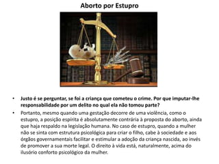 Aborto por Estupro
• Justo é se perguntar, se foi a criança que cometeu o crime. Por que imputar-lhe
responsabilidade por um delito no qual ela não tomou parte?
• Portanto, mesmo quando uma gestação decorre de uma violência, como o
estupro, a posição espírita é absolutamente contrária à proposta do aborto, ainda
que haja respaldo na legislação humana. No caso de estupro, quando a mulher
não se sinta com estrutura psicológica para criar o filho, cabe à sociedade e aos
órgãos governamentais facilitar e estimular a adoção da criança nascida, ao invés
de promover a sua morte legal. O direito à vida está, naturalmente, acima do
ilusório conforto psicológico da mulher.
 