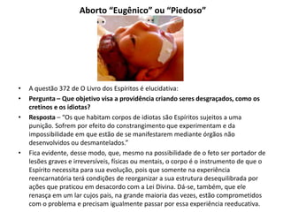 Aborto “Eugênico” ou “Piedoso”
• A questão 372 de O Livro dos Espíritos é elucidativa:
• Pergunta – Que objetivo visa a providência criando seres desgraçados, como os
cretinos e os idiotas?
• Resposta – “Os que habitam corpos de idiotas são Espíritos sujeitos a uma
punição. Sofrem por efeito do constrangimento que experimentam e da
impossibilidade em que estão de se manifestarem mediante órgãos não
desenvolvidos ou desmantelados.”
• Fica evidente, desse modo, que, mesmo na possibilidade de o feto ser portador de
lesões graves e irreversíveis, físicas ou mentais, o corpo é o instrumento de que o
Espírito necessita para sua evolução, pois que somente na experiência
reencarnatória terá condições de reorganizar a sua estrutura desequilibrada por
ações que praticou em desacordo com a Lei Divina. Dá-se, também, que ele
renasça em um lar cujos pais, na grande maioria das vezes, estão comprometidos
com o problema e precisam igualmente passar por essa experiência reeducativa.
 