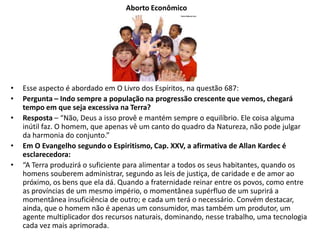 Aborto Econômico
• Esse aspecto é abordado em O Livro dos Espíritos, na questão 687:
• Pergunta – Indo sempre a população na progressão crescente que vemos, chegará
tempo em que seja excessiva na Terra?
• Resposta – “Não, Deus a isso provê e mantém sempre o equilíbrio. Ele coisa alguma
inútil faz. O homem, que apenas vê um canto do quadro da Natureza, não pode julgar
da harmonia do conjunto.”
• Em O Evangelho segundo o Espiritismo, Cap. XXV, a afirmativa de Allan Kardec é
esclarecedora:
• “A Terra produzirá o suficiente para alimentar a todos os seus habitantes, quando os
homens souberem administrar, segundo as leis de justiça, de caridade e de amor ao
próximo, os bens que ela dá. Quando a fraternidade reinar entre os povos, como entre
as províncias de um mesmo império, o momentânea supérfluo de um suprirá a
momentânea insuficiência de outro; e cada um terá o necessário. Convém destacar,
ainda, que o homem não é apenas um consumidor, mas também um produtor, um
agente multiplicador dos recursos naturais, dominando, nesse trabalho, uma tecnologia
cada vez mais aprimorada.
 