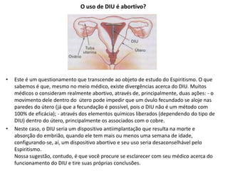 O uso de DIU é abortivo?
• Este é um questionamento que transcende ao objeto de estudo do Espiritismo. O que
sabemos é que, mesmo no meio médico, existe divergências acerca do DIU. Muitos
médicos o consideram realmente abortivo, através de, principalmente, duas ações: - o
movimento dele dentro do útero pode impedir que um óvulo fecundado se aloje nas
paredes do útero (já que a fecundação é possível, pois o DIU não é um método com
100% de eficácia); - através dos elementos químicos liberados (dependendo do tipo de
DIU) dentro do útero, principalmente os associados com o cobre.
• Neste caso, o DIU seria um dispositivo antiimplantação que resulta na morte e
absorção do embrião, quando ele tem mais ou menos uma semana de idade,
configurando-se, aí, um dispositivo abortivo e seu uso seria desaconselhável pelo
Espiritismo.
Nossa sugestão, contudo, é que você procure se esclarecer com seu médico acerca do
funcionamento do DIU e tire suas próprias conclusões.
 