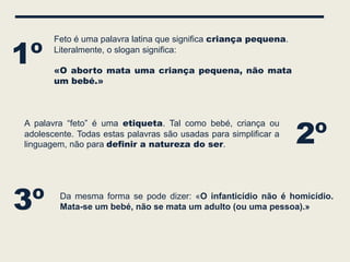 1º
       Feto é uma palavra latina que significa criança pequena.
       Literalmente, o slogan significa:

       «O aborto mata uma criança pequena, não mata
       um bebé.»




                                                                  2º
A palavra “feto” é uma etiqueta. Tal como bebé, criança ou
adolescente. Todas estas palavras são usadas para simplificar a
linguagem, não para definir a natureza do ser.




3º      Da mesma forma se pode dizer: «O infanticídio não é homicídio.
        Mata-se um bebé, não se mata um adulto (ou uma pessoa).»
 
