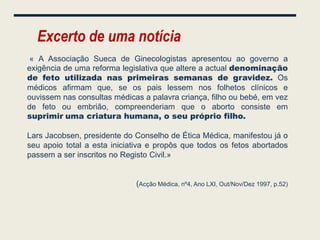 Excerto de uma notícia
 « A Associação Sueca de Ginecologistas apresentou ao governo a
exigência de uma reforma legislativa que altere a actual denominação
de feto utilizada nas primeiras semanas de gravidez. Os
médicos afirmam que, se os pais lessem nos folhetos clínicos e
ouvissem nas consultas médicas a palavra criança, filho ou bebé, em vez
de feto ou embrião, compreenderiam que o aborto consiste em
suprimir uma criatura humana, o seu próprio filho.

Lars Jacobsen, presidente do Conselho de Ética Médica, manifestou já o
seu apoio total a esta iniciativa e propôs que todos os fetos abortados
passem a ser inscritos no Registo Civil.»


                             (Acção Médica, nº4, Ano LXI, Out/Nov/Dez 1997, p.52)
 