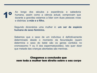 1º
     Ao longo dos séculos a experiência e sabedoria
     humana, assim como a ciência actual, comprovam que
     durante a gravidez estamos a lidar com duas pessoas vivas
     e distintas: a mãe e o filho.

     Segundo dicionários uma mulher é: um ser de espécie
     humana do sexo feminino.

     Sabemos que o sexo de um indivíduo é definitivamente
     determinado desde o momento da fecundação (quem
     determina o sexo do bebé são os genes contidos no
     cromossomo Y ou X dos espermatozoides). Isto quer dizer
     que metade das crianças abortadas são meninas.


               Chegamos a conclusão que
      nem toda a mulher tem direito sobre o seu corpo
 