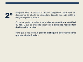 2º
     Ninguém está a discutir o aborto obrigatório, para que os
     defensores do aborto se defendam dizendo que não estão a
     obrigar ninguém a abortar.

     O que se pretende saber é se o aborto voluntário é aceitável
     ou não. O que se pretende saber é se o bebé não nascido tem
     direito à vida ou não.

     Para que o não tenha, é preciso distingui-lo dos outros seres
     que têm direito à vida…
 