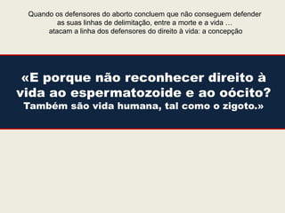 Quando os defensores do aborto concluem que não conseguem defender
         as suas linhas de delimitação, entre a morte e a vida …
      atacam a linha dos defensores do direito à vida: a concepção




 «E porque não reconhecer direito à
vida ao espermatozoide e ao oócito?
Também são vida humana, tal como o zigoto.»
 