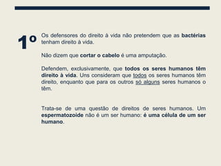 1º
     Os defensores do direito à vida não pretendem que as bactérias
     tenham direito à vida.

     Não dizem que cortar o cabelo é uma amputação.

     Defendem, exclusivamente, que todos os seres humanos têm
     direito à vida. Uns consideram que todos os seres humanos têm
     direito, enquanto que para os outros só alguns seres humanos o
     têm.


     Trata-se de uma questão de direitos de seres humanos. Um
     espermatozoide não é um ser humano: é uma célula de um ser
     humano.
 