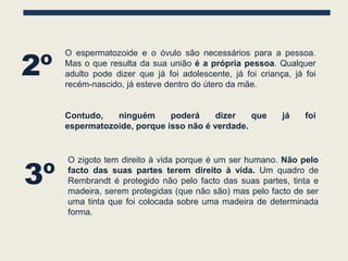 2º
     O espermatozoide e o óvulo são necessários para a pessoa.
     Mas o que resulta da sua união é a própria pessoa. Qualquer
     adulto pode dizer que já foi adolescente, já foi criança, já foi
     recém-nascido, já esteve dentro do útero da mãe.


     Contudo,   ninguém      poderá     dizer   que         já    foi
     espermatozoide, porque isso não é verdade.




3º
     O zigoto tem direito à vida porque é um ser humano. Não pelo
     facto das suas partes terem direito à vida. Um quadro de
     Rembrandt é protegido não pelo facto das suas partes, tinta e
     madeira, serem protegidas (que não são) mas pelo facto de ser
     uma tinta que foi colocada sobre uma madeira de determinada
     forma.
 