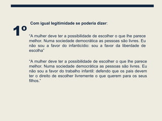 1º
     Com igual legitimidade se poderia dizer:


     “A mulher deve ter a possibilidade de escolher o que lhe parece
     melhor. Numa sociedade democrática as pessoas são livres. Eu
     não sou a favor do infanticídio: sou a favor da liberdade de
     escolha”

     “A mulher deve ter a possibilidade de escolher o que lhe parece
     melhor. Numa sociedade democrática as pessoas são livres. Eu
     não sou a favor do trabalho infantil: defendo que os pais devem
     ter o direito de escolher livremente o que querem para os seus
     filhos.”
 