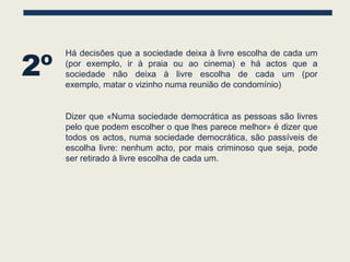 2º
     Há decisões que a sociedade deixa à livre escolha de cada um
     (por exemplo, ir à praia ou ao cinema) e há actos que a
     sociedade não deixa à livre escolha de cada um (por
     exemplo, matar o vizinho numa reunião de condomínio)


     Dizer que «Numa sociedade democrática as pessoas são livres
     pelo que podem escolher o que lhes parece melhor» é dizer que
     todos os actos, numa sociedade democrática, são passíveis de
     escolha livre: nenhum acto, por mais criminoso que seja, pode
     ser retirado à livre escolha de cada um.
 