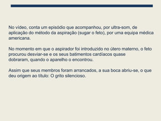 No vídeo, conta um episódio que acompanhou, por ultra-som, de
aplicação do método da aspiração (sugar o feto), por uma equipa médica
americana.

No momento em que o aspirador foi introduzido no útero materno, o feto
procurou desviar-se e os seus batimentos cardíacos quase
dobraram, quando o aparelho o encontrou.

Assim que seus membros foram arrancados, a sua boca abriu-se, o que
deu origem ao título: O grito silencioso.
 