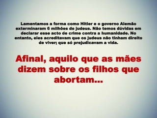 Lamentamos a forma como Hitler e o governo Alemão
exterminaram 6 milhões de judeus. Não temos dúvidas em
   declarar esse acto de crime contra a humanidade. No
entanto, eles acreditavam que os judeus não tinham direito
           de viver; que só prejudicavam a vida.



Afinal, aquilo que as mães
dizem sobre os filhos que
         abortam...
 