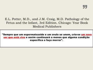 ”
  E.L. Potter, M.D., and J.M. Craig, M.D. Pathology of the
   Fetus and the Infant, 3rd Edition. Chicago: Year Book
                     Medical Publishers

"Sempre que um espermatozoide e um ovulo se unem, cria-se um novo
 ser que está vivo e assim continuará a menos que alguma condição
                      específica o faça morrer".
 