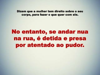 Dizem que a mulher tem direito sobre o seu
    corpo, para fazer o que quer com ele.




No entanto, se andar nua
na rua, é detida e presa
 por atentado ao pudor.
 
