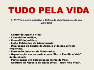 TUDO PELA VIDA
 A ATPV tem como objectivo a Defesa da Vida Humana e da sua
                         Dignidade




- Centro de Apoio à Vida:
- Consultório médico,
- Consultório jurídico,
- Linha Telefónica de Atendimento
- Divulgação do Centro de Apoio à Vida nos Jornais
Regionais.
- Formação, interna, de Voluntários
- Organização em parceria com o “Norte Família e Vida”
de Seminário
- Participação em Colóquios no Norte do País,
- Abertura da “Escola de Educadores – Tudo Pela Vida”.
 