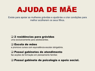 AJUDA DE MÃE
Existe para apoiar as mulheres grávidas e ajudá-las a criar condições para
                     melhor acolherem os seus filhos.




   2 residências para grávidas
  uma exclusivamente para adolescentes.

   Escola de mães
  e promove cursos com equivalência escolar obrigatória.

   Possui gabinetes de atendimento
  faz acções de formação em planeamento familiar.

   Possui gabinete de psicologia e apoio social.
 