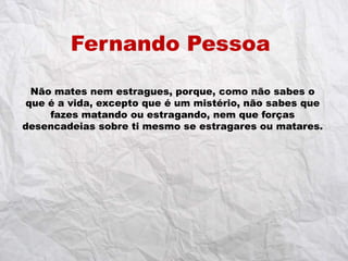 Fernando Pessoa

  Não mates nem estragues, porque, como não sabes o
 que é a vida, excepto que é um mistério, não sabes que
     fazes matando ou estragando, nem que forças
desencadeias sobre ti mesmo se estragares ou matares.
 