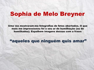 Sophia de Melo Breyner
Uma vez mostraram-me fotografias de fetos abortados. O que
  mais me impressionou foi o seu ar de humilhação (ou de
   humilhados). Espalhem imagens dessas com a frase:



 “aqueles que ninguém quis amar”
 