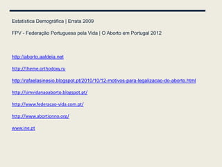 Estatística Demográfica | Errata 2009

FPV - Federação Portuguesa pela Vida | O Aborto em Portugal 2012



http://aborto.aaldeia.net

http://theme.orthodoxy.ru

http://rafaelasinesio.blogspot.pt/2010/10/12-motivos-para-legalizacao-do-aborto.html

http://simvidanaoaborto.blogspot.pt/

http://www.federacao-vida.com.pt/

http://www.abortionno.org/

www.ine.pt
 