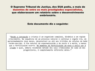 O Supremo Tribunal de Justiça, dos EUA pediu, a mais de
    duzentos de entre os mais prestigiados especialistas,
   que elaborassem um relatório sobre o desenvolvimento
                        embrionário.


                   Este documento diz o seguinte:




   "Desde a concepção a criança é um organismo complexo, dinâmico e em rápido
 crescimento. Na sequência de um processo natural e continuo o zigoto irá, em
aproximadamente nove meses, desenvolver-se até aos triliões de células do bebé
 recém-nascido. O fim natural do espermatozoide e do ovulo é a morte, a menos
  que a fertilização ocorra. No momento da fertilização um novo e único ser é
   criado o qual, embora recebendo metade dos seus cromossomas de cada um dos
                 progenitores, é completamente diferente deles.“
 