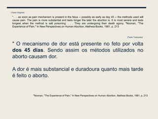 (Texto Original)

 ". . . as soon as pain mechanism is present in the fetus -- possibly as early as day 45 -- the methods used will
 cause pain. The pain is more substantial and lasts longer the later the abortion is. It is most severe and lasts
 longest when the method is salt poisoning. . . . They are undergoing their death agony. "Noonan, "The
 Experience of Pain," In New Perspectives on Human Abortion, Aletheia Books, 1981, p. 213


                                                                                                      (Texto Traduzido)


 " O mecanismo de dor está presente no feto por volta
 dos 45 dias. Sendo assim os métodos utilizados no
 aborto causam dor.

 A dor é mais substancial e duradoura quanto mais tarde
 é feito o aborto.


                   "Noonan, "The Experience of Pain," In New Perspectives on Human Abortion, Aletheia Books, 1981, p. 213
 