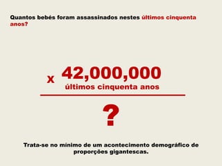 Quantos bebés foram assassinados nestes últimos cinquenta
anos?




           X   42,000,000
                últimos cinquenta anos



                            ?
    Trata-se no mínimo de um acontecimento demográfico de
                    proporções gigantescas.
 