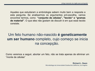 (Artigo traduzido de inglês para português)




   Aqueles que estudaram a embriologia sabem muito bem a resposta a
   esta pergunta. Se analisarmos os argumentos pró-escolha, vamos
   encontrar termos, como “conjunto de células”, "tecido“ e “gramas
   de material”. O que eles não gostam de discutir é em que esse tecido
   consiste.



 Um feto humano não-nascido é geneticamente
 um ser humano completo, cujo começo se inicia
               na concepção.

Como veremos a seguir, abortar um feto, não se trata apenas de eliminar um
“monte de células”

                                                                             Richard L. Deem
                                   Microbiólogo da Universidade Estadual da Califórnia, Los Angeles
 