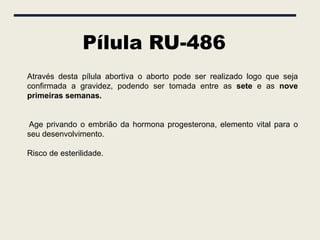 Pílula RU-486
Através desta pílula abortiva o aborto pode ser realizado logo que seja
confirmada a gravidez, podendo ser tomada entre as sete e as nove
primeiras semanas.


Age privando o embrião da hormona progesterona, elemento vital para o
seu desenvolvimento.

Risco de esterilidade.
 