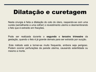 Dilatação e curetagem
Nesta cirurgia é feita a dilatação do colo do útero, raspando-se com uma
cureta (semelhante a uma colher) o revestimento uterino e desmembrando
o feto que é extraído em fracções.


Pode ser realizada durante o segundo e terceiro trimestre da
gestação, quando o feto é já grande demais para ser extraído por sucção.

Este método está a tornar-se muito frequente, embora seja perigoso.
Podem ocorrer perfurações da parede uterina, causando esterilidade ou
mesmo a morte.
 