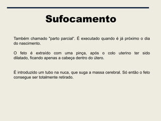 Sufocamento
Também chamado "parto parcial“. É executado quando é já próximo o dia
do nascimento.

O feto é extraído com uma pinça, após o colo uterino ter sido
dilatado, ficando apenas a cabeça dentro do útero.


É introduzido um tubo na nuca, que suga a massa cerebral. Só então o feto
consegue ser totalmente retirado.
 