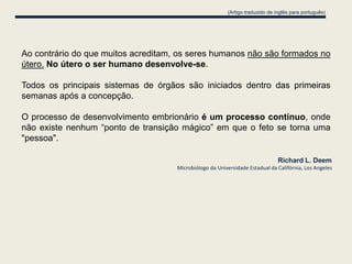(Artigo traduzido de inglês para português)




Ao contrário do que muitos acreditam, os seres humanos não são formados no
útero. No útero o ser humano desenvolve-se.

Todos os principais sistemas de órgãos são iniciados dentro das primeiras
semanas após a concepção.

O processo de desenvolvimento embrionário é um processo contínuo, onde
não existe nenhum “ponto de transição mágico” em que o feto se torna uma
"pessoa".

                                                                               Richard L. Deem
                                     Microbiólogo da Universidade Estadual da Califórnia, Los Angeles
 