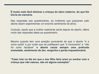 É muito mais fácil eliminar a criança do útero materno, do que lhe
tirá-la da memória.

Nas respostas aos questionários, as mulheres que passaram pelo
aborto dizem experimentar um enorme sentimento de alívio.

Contudo, aquilo que a mulher realmente sente depois do aborto, difere
muito das respostas datas ao questionário.


Mesmo quando tem uma posição consciente de que o aborto “é a
única saída” e por muito que se justifiquem que “é necessário” e “não
há outra hipótese” o aborto causa sempre uma profunda
ansiedade, sentimento de dor, vergonha e perda inquestionável.


“Fazer luto no dia em que o seu filho faria anos ou sonhar com a
criança que não nasceu, são só alguns exemplos”
 