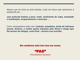 Mesmo que de início se sinta aliviada, muito em breve este sentimento é
substituído por …

uma profunda tristeza e pena, medo, sentimento de culpa, ansiedade
e humilhação, arrependimento e remorsos …


Como consequência disto tudo: insónias, pesadelos, perda de interesse
sexual, divórcio, a mulher ganha interesse pelo álcool e droga (que
lhe servem de refúgio), como final – termina num suicídio.




             Em medicina tudo isto tem um nome:


                             “PAS”
                        Post Abortion Syndrom
 