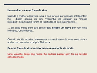 Uma mulher – é uma fonte de vida.

Quando a mulher engravida, seja o que for que as “pessoas inteligentes”
lhe     digam acerca de um “montinho de células” ou “massa
biológica”, sejam quais forem as justificações que ela encontre…

… ela sabe muito bem que dentro dela cresce um novo ser. Um novo
indivíduo. Uma criança…


Quando decide abortar, interromper o crescimento de uma nova vida –
acaba por contrariar a própria Natureza.

De uma fonte de vida transforma-se numa fonte de morte.

Uma violação deste tipo nunca lhe poderia passar sem ter as devidas
consequências.
 