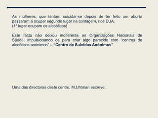 As mulheres, que tentam suicidar-se depois de ter feito um aborto
passaram a ocupar segundo lugar na contagem, nos EUA.
(1º lugar ocupam os alcoólicos)

Este facto não deixou indiferente as Organizações Nacionais de
Saúde, impulsionando os para criar algo parecido com “centros de
alcoólicos anónimos” – “Centro de Suicidas Anónimos”




Uma das directoras deste centro, M.Uhtman escreve:
 