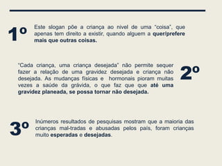 1º
      Este slogan põe a criança ao nivel de uma “coisa”, que
      apenas tem direito a existir, quando alguem a quer/prefere
      mais que outras coisas.




                                                              2º
 “Cada criança, uma criança desejada” não permite sequer
 fazer a relação de uma gravidez desejada e criança não
 desejada. As mudanças físicas e hormonais pioram muitas
 vezes a saúde da grávida, o que faz que que até uma
 gravidez planeada, se possa tornar não desejada.




3º
       Inúmeros resultados de pesquisas mostram que a maioria das
       crianças mal-tradas e abusadas pelos país, foram crianças
       muito esperadas e desejadas.
 